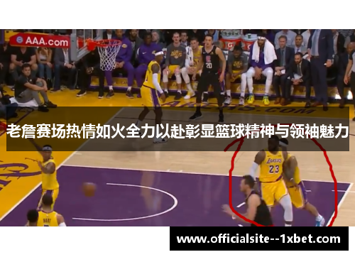 老詹赛场热情如火全力以赴彰显篮球精神与领袖魅力