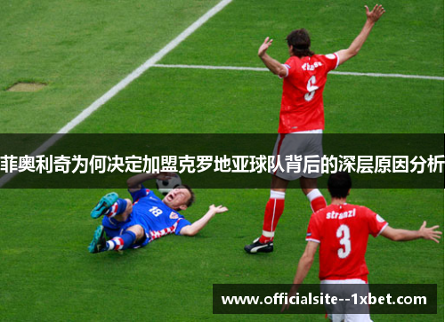 菲奥利奇为何决定加盟克罗地亚球队背后的深层原因分析