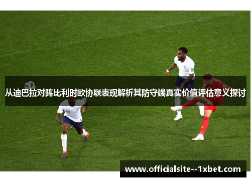 从迪巴拉对阵比利时欧协联表现解析其防守端真实价值评估意义探讨