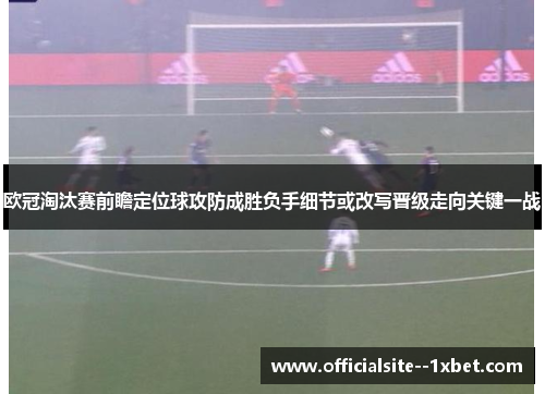 欧冠淘汰赛前瞻定位球攻防成胜负手细节或改写晋级走向关键一战