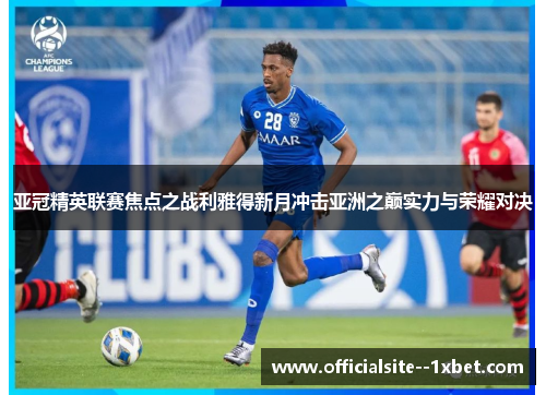 亚冠精英联赛焦点之战利雅得新月冲击亚洲之巅实力与荣耀对决