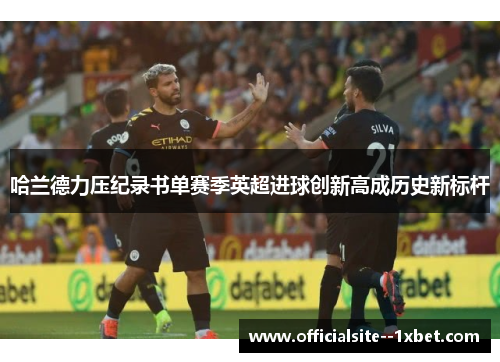 哈兰德力压纪录书单赛季英超进球创新高成历史新标杆 哈兰德力压纪录书单赛季英超进球创新高成历史新标杆