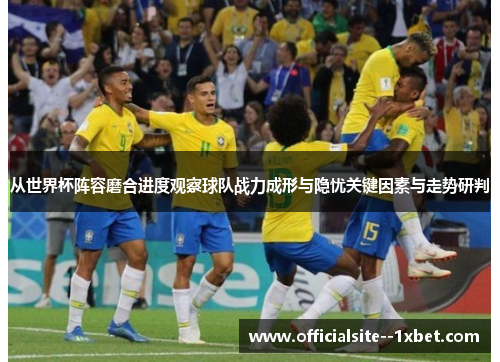 从世界杯阵容磨合进度观察球队战力成形与隐忧关键因素与走势研判