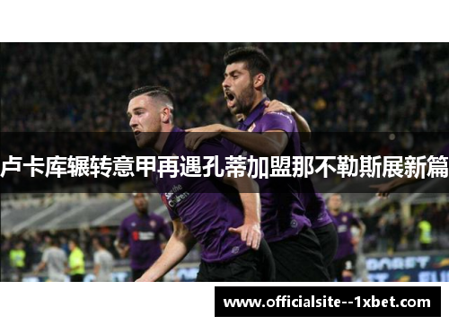 卢卡库辗转意甲再遇孔蒂加盟那不勒斯展新篇 卢卡库辗转意甲再遇孔蒂加盟那不勒斯展新篇