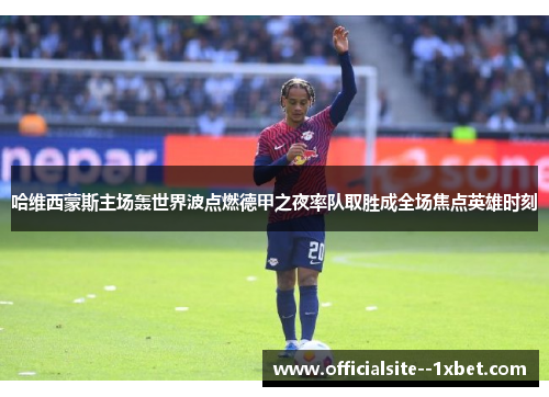 哈维西蒙斯主场轰世界波点燃德甲之夜率队取胜成全场焦点英雄时刻 哈维西蒙斯主场轰世界波点燃德甲之夜率队取胜成全场焦点英雄时刻