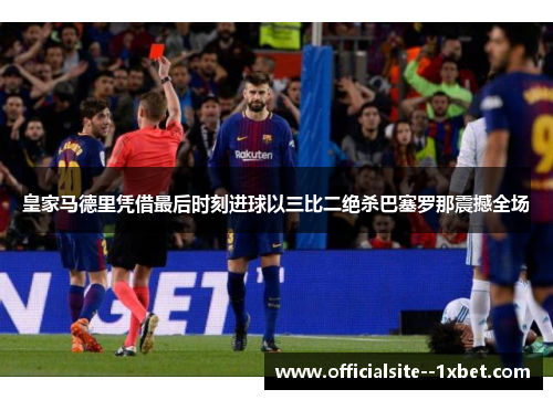 皇家马德里凭借最后时刻进球以三比二绝杀巴塞罗那震撼全场